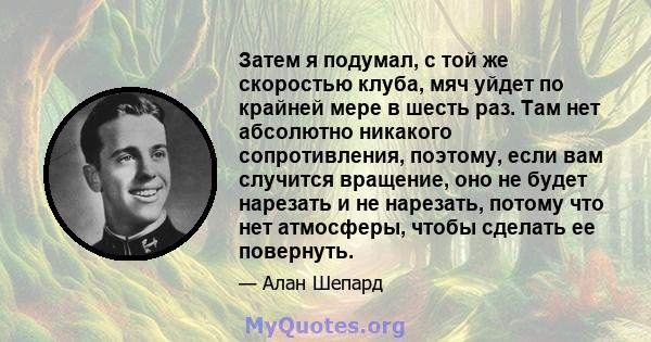 Затем я подумал, с той же скоростью клуба, мяч уйдет по крайней мере в шесть раз. Там нет абсолютно никакого сопротивления, поэтому, если вам случится вращение, оно не будет нарезать и не нарезать, потому что нет