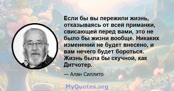 Если бы вы пережили жизнь, отказываясь от всей приманки, свисающей перед вами, это не было бы жизни вообще. Никаких изменений не будет внесено, и вам нечего будет бороться. Жизнь была бы скучной, как Дитчотер.