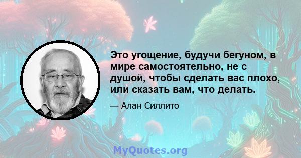 Это угощение, будучи бегуном, в мире самостоятельно, не с душой, чтобы сделать вас плохо, или сказать вам, что делать.