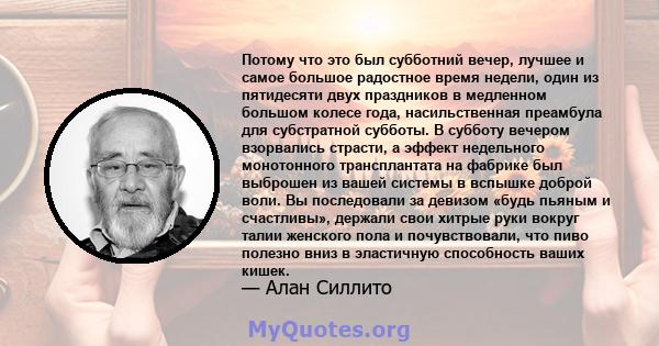 Потому что это был субботний вечер, лучшее и самое большое радостное время недели, один из пятидесяти двух праздников в медленном большом колесе года, насильственная преамбула для субстратной субботы. В субботу вечером