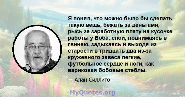 Я понял, что можно было бы сделать такую ​​вещь, бежать за деньгами, рысь за заработную плату на кусочке работы у Боба, слой, поднимаясь в гвинею, задыхаясь и выходя из старости в тридцать два из-за кружевного завеса