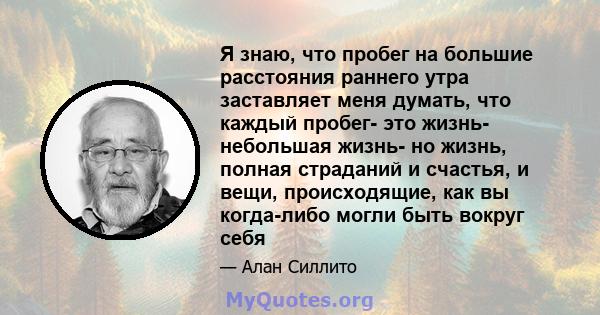 Я знаю, что пробег на большие расстояния раннего утра заставляет меня думать, что каждый пробег- это жизнь- небольшая жизнь- но жизнь, полная страданий и счастья, и вещи, происходящие, как вы когда-либо могли быть