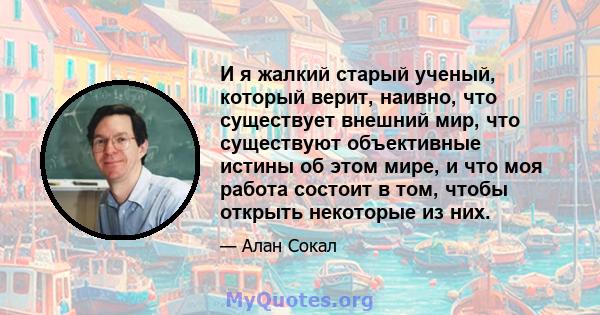 И я жалкий старый ученый, который верит, наивно, что существует внешний мир, что существуют объективные истины об этом мире, и что моя работа состоит в том, чтобы открыть некоторые из них.