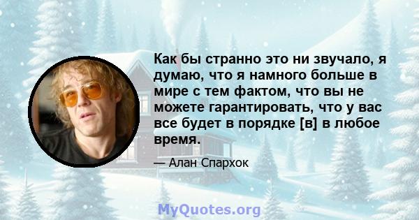 Как бы странно это ни звучало, я думаю, что я намного больше в мире с тем фактом, что вы не можете гарантировать, что у вас все будет в порядке [в] в любое время.