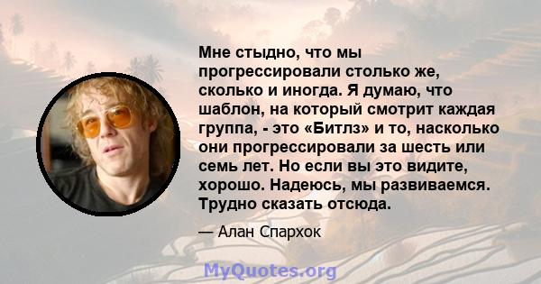 Мне стыдно, что мы прогрессировали столько же, сколько и иногда. Я думаю, что шаблон, на который смотрит каждая группа, - это «Битлз» и то, насколько они прогрессировали за шесть или семь лет. Но если вы это видите,