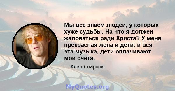 Мы все знаем людей, у которых хуже судьбы. На что я должен жаловаться ради Христа? У меня прекрасная жена и дети, и вся эта музыка, дети оплачивают мои счета.