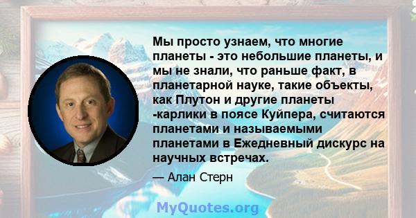 Мы просто узнаем, что многие планеты - это небольшие планеты, и мы не знали, что раньше факт, в планетарной науке, такие объекты, как Плутон и другие планеты -карлики в поясе Куйпера, считаются планетами и называемыми