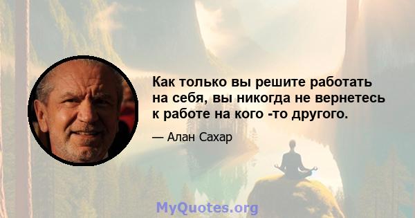 Как только вы решите работать на себя, вы никогда не вернетесь к работе на кого -то другого.