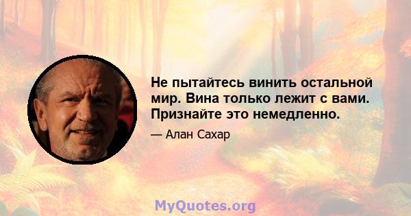 Не пытайтесь винить остальной мир. Вина только лежит с вами. Признайте это немедленно.