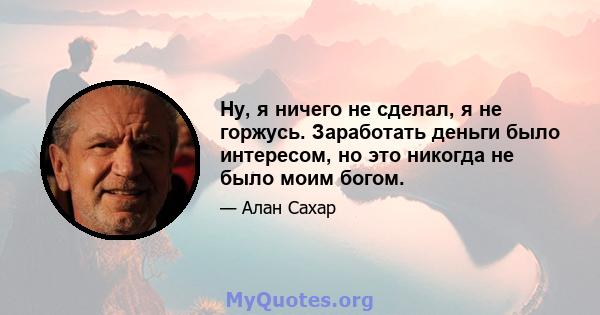 Ну, я ничего не сделал, я не горжусь. Заработать деньги было интересом, но это никогда не было моим богом.