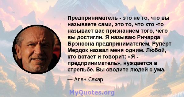 Предприниматель - это не то, что вы называете сами, это то, что кто -то называет вас признанием того, чего вы достигли. Я называю Ричарда Брэнсона предпринимателем. Руперт Мердок назвал меня одним. Любой, кто встает и