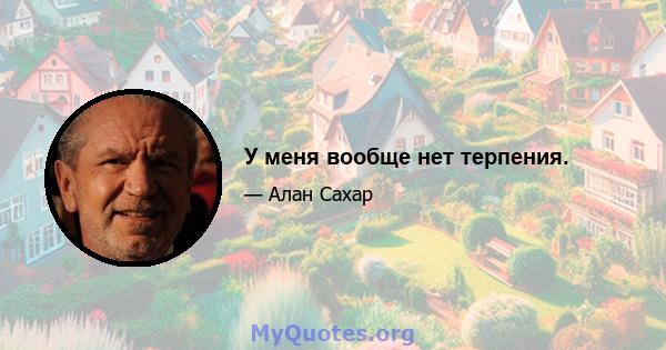 У меня вообще нет терпения.