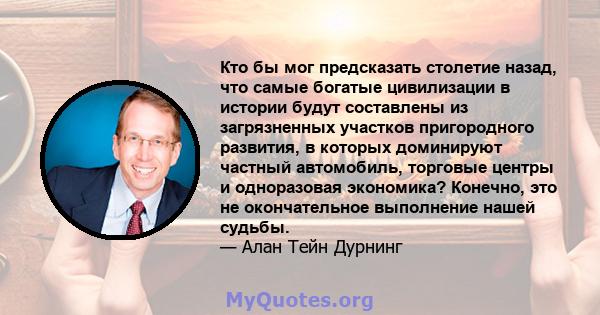 Кто бы мог предсказать столетие назад, что самые богатые цивилизации в истории будут составлены из загрязненных участков пригородного развития, в которых доминируют частный автомобиль, торговые центры и одноразовая