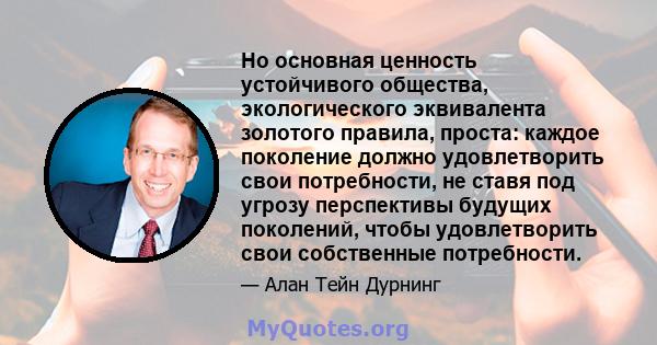 Но основная ценность устойчивого общества, экологического эквивалента золотого правила, проста: каждое поколение должно удовлетворить свои потребности, не ставя под угрозу перспективы будущих поколений, чтобы