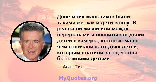 Двое моих мальчиков были такими же, как и дети в шоу. В реальной жизни или между перерывами я воспитывал двоих детей с камеры, которые мало чем отличались от двух детей, которым платили за то, чтобы быть моими детьми.