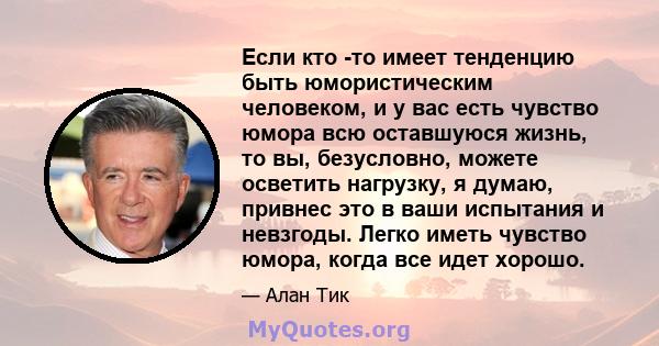 Если кто -то имеет тенденцию быть юмористическим человеком, и у вас есть чувство юмора всю оставшуюся жизнь, то вы, безусловно, можете осветить нагрузку, я думаю, привнес это в ваши испытания и невзгоды. Легко иметь