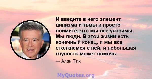 И введите в него элемент цинизма и тьмы и просто поймите, что мы все уязвимы. Мы люди. В этой жизни есть конечный конец, и мы все столкнемся с ней, и небольшая глупость может помочь.