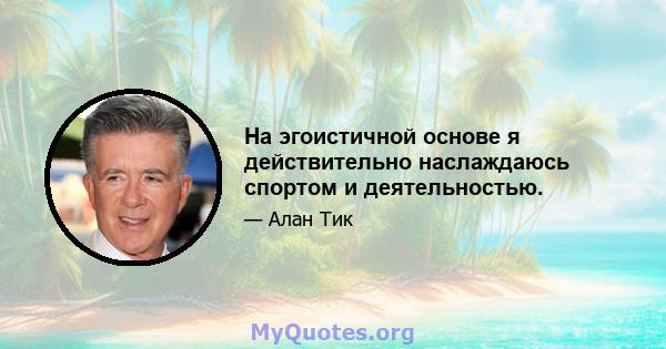 На эгоистичной основе я действительно наслаждаюсь спортом и деятельностью.