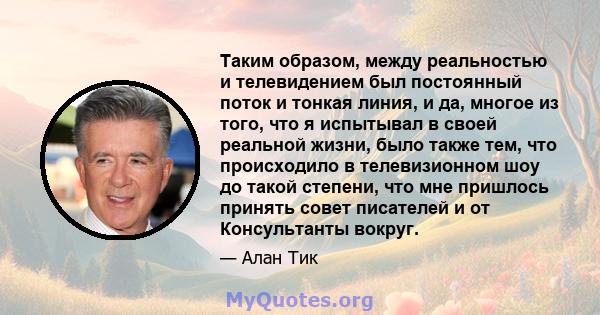 Таким образом, между реальностью и телевидением был постоянный поток и тонкая линия, и да, многое из того, что я испытывал в своей реальной жизни, было также тем, что происходило в телевизионном шоу до такой степени,