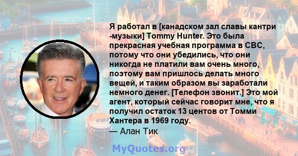 Я работал в [канадском зал славы кантри -музыки] Tommy Hunter. Это была прекрасная учебная программа в CBC, потому что они убедились, что они никогда не платили вам очень много, поэтому вам пришлось делать много вещей,