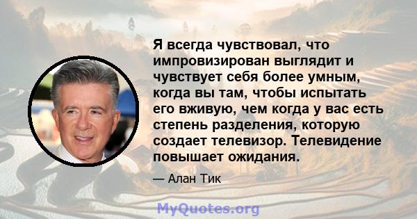 Я всегда чувствовал, что импровизирован выглядит и чувствует себя более умным, когда вы там, чтобы испытать его вживую, чем когда у вас есть степень разделения, которую создает телевизор. Телевидение повышает ожидания.