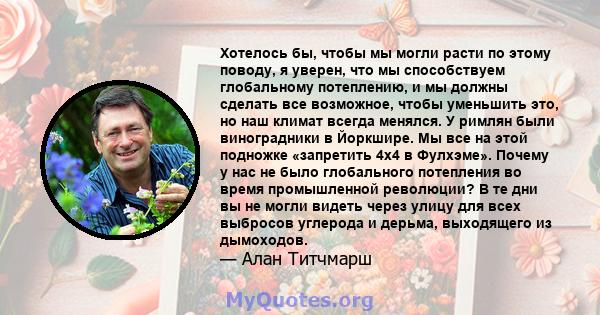 Хотелось бы, чтобы мы могли расти по этому поводу, я уверен, что мы способствуем глобальному потеплению, и мы должны сделать все возможное, чтобы уменьшить это, но наш климат всегда менялся. У римлян были виноградники в 