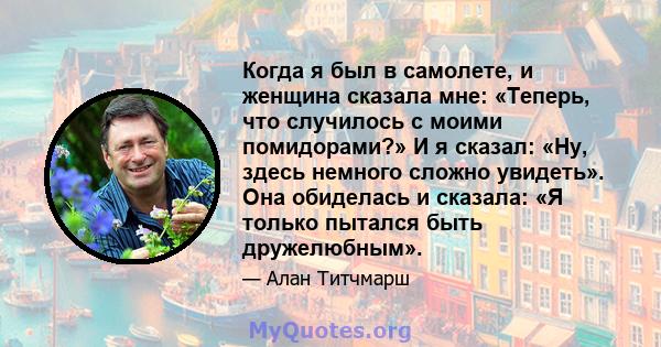 Когда я был в самолете, и женщина сказала мне: «Теперь, что случилось с моими помидорами?» И я сказал: «Ну, здесь немного сложно увидеть». Она обиделась и сказала: «Я только пытался быть дружелюбным».