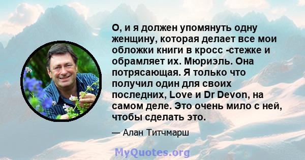 О, и я должен упомянуть одну женщину, которая делает все мои обложки книги в кросс -стежке и обрамляет их. Мюриэль. Она потрясающая. Я только что получил один для своих последних, Love и Dr Devon, на самом деле. Это