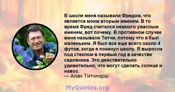 В школе меня называли Фредом, что является моим вторым именем. В то время Фред считался немного ужасным именем, вот почему. В противном случае меня называли Титчи, потому что я был маленьким. Я был все еще всего около 4 