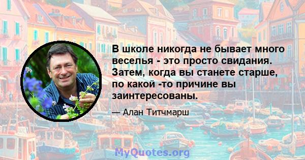 В школе никогда не бывает много веселья - это просто свидания. Затем, когда вы станете старше, по какой -то причине вы заинтересованы.