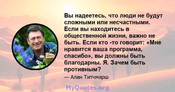 Вы надеетесь, что люди не будут сложными или несчастными. Если вы находитесь в общественной жизни, важно не быть. Если кто -то говорит: «Мне нравится ваша программа, спасибо», вы должны быть благодарны. Я. Зачем быть