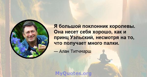 Я большой поклонник королевы. Она несет себя хорошо, как и принц Уэльский, несмотря на то, что получает много палки.