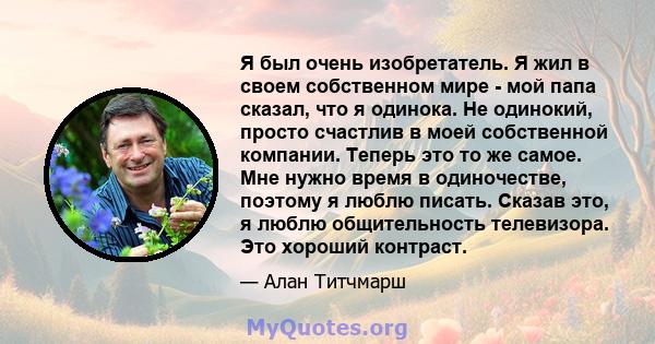 Я был очень изобретатель. Я жил в своем собственном мире - мой папа сказал, что я одинока. Не одинокий, просто счастлив в моей собственной компании. Теперь это то же самое. Мне нужно время в одиночестве, поэтому я люблю 