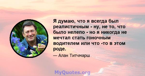 Я думаю, что я всегда был реалистичным - ну, не то, что было нелепо - но я никогда не мечтал стать гоночным водителем или что -то в этом роде.