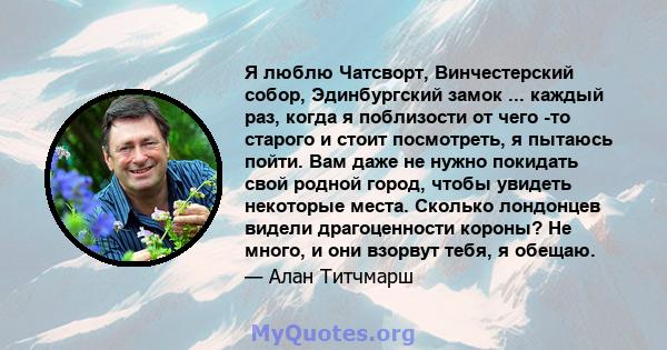 Я люблю Чатсворт, Винчестерский собор, Эдинбургский замок ... каждый раз, когда я поблизости от чего -то старого и стоит посмотреть, я пытаюсь пойти. Вам даже не нужно покидать свой родной город, чтобы увидеть некоторые 