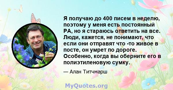 Я получаю до 400 писем в неделю, поэтому у меня есть постоянный PA, но я стараюсь ответить на все. Люди, кажется, не понимают, что если они отправят что -то живое в посте, он умрет по дороге. Особенно, когда вы оберните 