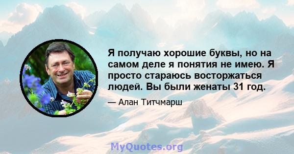 Я получаю хорошие буквы, но на самом деле я понятия не имею. Я просто стараюсь восторжаться людей. Вы были женаты 31 год.