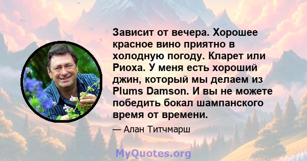 Зависит от вечера. Хорошее красное вино приятно в холодную погоду. Кларет или Риоха. У меня есть хороший джин, который мы делаем из Plums Damson. И вы не можете победить бокал шампанского время от времени.