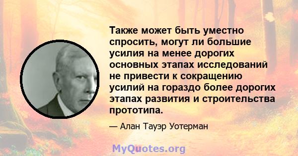 Также может быть уместно спросить, могут ли большие усилия на менее дорогих основных этапах исследований не привести к сокращению усилий на гораздо более дорогих этапах развития и строительства прототипа.