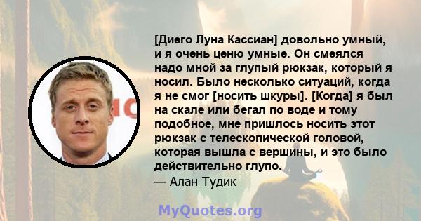 [Диего Луна Кассиан] довольно умный, и я очень ценю умные. Он смеялся надо мной за глупый рюкзак, который я носил. Было несколько ситуаций, когда я не смог [носить шкуры]. [Когда] я был на скале или бегал по воде и тому 