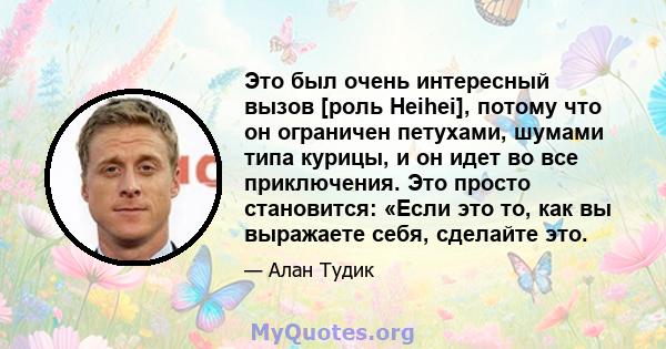 Это был очень интересный вызов [роль Heihei], потому что он ограничен петухами, шумами типа курицы, и он идет во все приключения. Это просто становится: «Если это то, как вы выражаете себя, сделайте это.