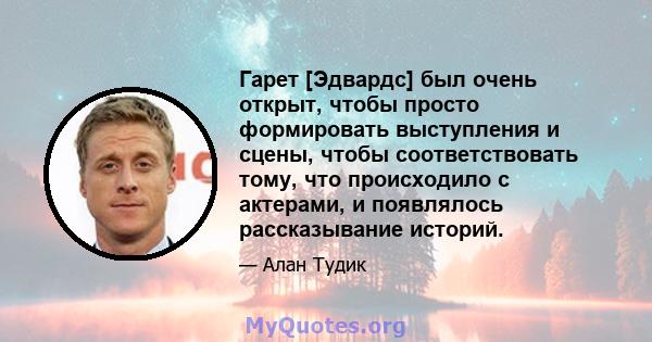 Гарет [Эдвардс] был очень открыт, чтобы просто формировать выступления и сцены, чтобы соответствовать тому, что происходило с актерами, и появлялось рассказывание историй.