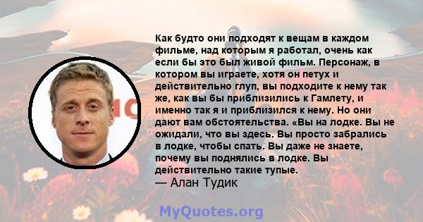 Как будто они подходят к вещам в каждом фильме, над которым я работал, очень как если бы это был живой фильм. Персонаж, в котором вы играете, хотя он петух и действительно глуп, вы подходите к нему так же, как вы бы