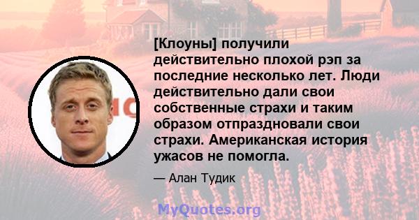 [Клоуны] получили действительно плохой рэп за последние несколько лет. Люди действительно дали свои собственные страхи и таким образом отпраздновали свои страхи. Американская история ужасов не помогла.