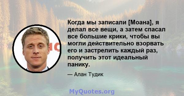 Когда мы записали [Моана], я делал все вещи, а затем спасал все большие крики, чтобы вы могли действительно взорвать его и застрелить каждый раз, получить этот идеальный панику.