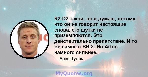 R2-D2 такой, но я думаю, потому что он не говорит настоящие слова, его шутки не приземляются. Это действительно препятствие. И то же самое с BB-8. Но Artoo намного сильнее.