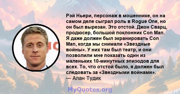 Рэй Ньери, персонаж в мошеннике, он на самом деле сыграл роль в Rogue One, но он был вырезан. Это отстой. Джон Сварц, продюсер, большой поклонник Con Man. Я даже должен был экранировать Con Man, когда мы снимали