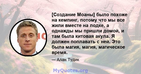 [Создание Моаны] было похоже на кемпинг, потому что мы все жили вместе на лодке, а однажды мы пришли домой, и там была китовая акула. Я должен поплавать с ней. Это была магия, магия, магическое время.