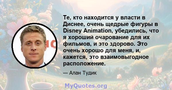 Те, кто находится у власти в Диснее, очень щедрые фигуры в Disney Animation, убедились, что я хороший очарование для их фильмов, и это здорово. Это очень хорошо для меня, и, кажется, это взаимовыгодное расположение.