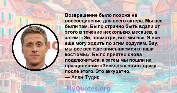 Возвращение было похоже на воссоединение для всего актера. Мы все были там. Было странно быть вдали от этого в течение нескольких месяцев, а затем: «Эй, посмотри, вот мы все. Я все еще могу ходить по этим ходулям. Вау,